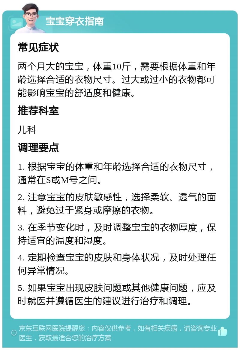 宝宝穿衣指南 常见症状 两个月大的宝宝，体重10斤，需要根据体重和年龄选择合适的衣物尺寸。过大或过小的衣物都可能影响宝宝的舒适度和健康。 推荐科室 儿科 调理要点 1. 根据宝宝的体重和年龄选择合适的衣物尺寸，通常在S或M号之间。 2. 注意宝宝的皮肤敏感性，选择柔软、透气的面料，避免过于紧身或摩擦的衣物。 3. 在季节变化时，及时调整宝宝的衣物厚度，保持适宜的温度和湿度。 4. 定期检查宝宝的皮肤和身体状况，及时处理任何异常情况。 5. 如果宝宝出现皮肤问题或其他健康问题，应及时就医并遵循医生的建议进行治疗和调理。