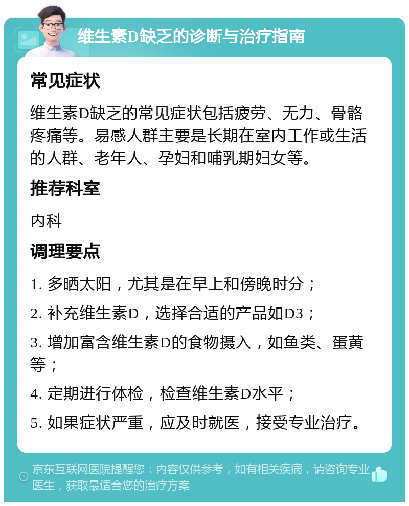 维生素D缺乏的诊断与治疗指南 常见症状 维生素D缺乏的常见症状包括疲劳、无力、骨骼疼痛等。易感人群主要是长期在室内工作或生活的人群、老年人、孕妇和哺乳期妇女等。 推荐科室 内科 调理要点 1. 多晒太阳，尤其是在早上和傍晚时分； 2. 补充维生素D，选择合适的产品如D3； 3. 增加富含维生素D的食物摄入，如鱼类、蛋黄等； 4. 定期进行体检，检查维生素D水平； 5. 如果症状严重，应及时就医，接受专业治疗。