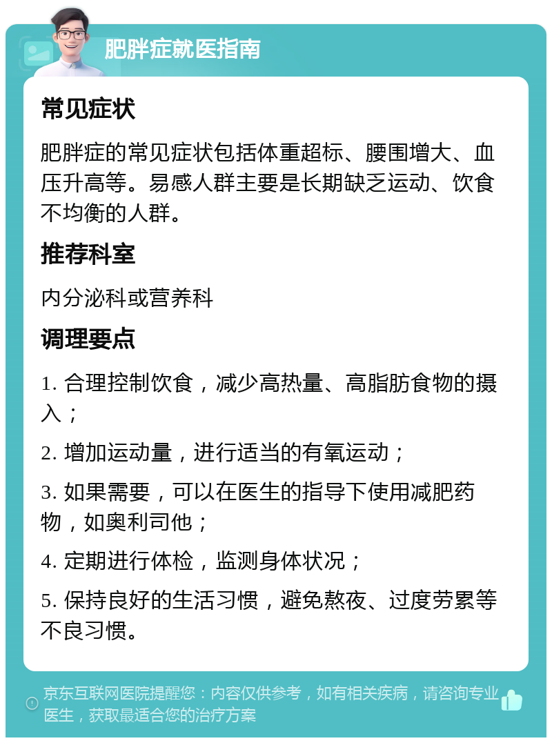 肥胖症就医指南 常见症状 肥胖症的常见症状包括体重超标、腰围增大、血压升高等。易感人群主要是长期缺乏运动、饮食不均衡的人群。 推荐科室 内分泌科或营养科 调理要点 1. 合理控制饮食，减少高热量、高脂肪食物的摄入； 2. 增加运动量，进行适当的有氧运动； 3. 如果需要，可以在医生的指导下使用减肥药物，如奥利司他； 4. 定期进行体检，监测身体状况； 5. 保持良好的生活习惯，避免熬夜、过度劳累等不良习惯。