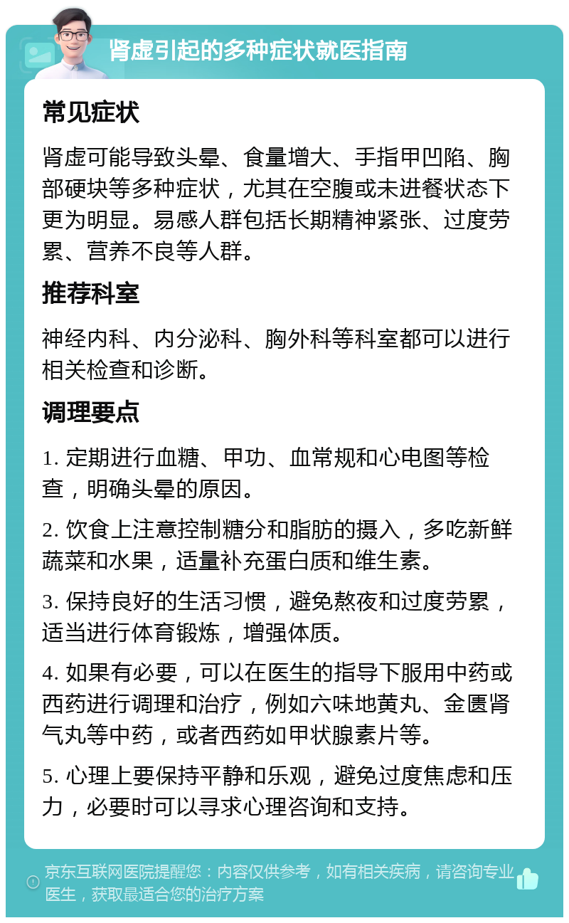 肾虚引起的多种症状就医指南 常见症状 肾虚可能导致头晕、食量增大、手指甲凹陷、胸部硬块等多种症状，尤其在空腹或未进餐状态下更为明显。易感人群包括长期精神紧张、过度劳累、营养不良等人群。 推荐科室 神经内科、内分泌科、胸外科等科室都可以进行相关检查和诊断。 调理要点 1. 定期进行血糖、甲功、血常规和心电图等检查，明确头晕的原因。 2. 饮食上注意控制糖分和脂肪的摄入，多吃新鲜蔬菜和水果，适量补充蛋白质和维生素。 3. 保持良好的生活习惯，避免熬夜和过度劳累，适当进行体育锻炼，增强体质。 4. 如果有必要，可以在医生的指导下服用中药或西药进行调理和治疗，例如六味地黄丸、金匮肾气丸等中药，或者西药如甲状腺素片等。 5. 心理上要保持平静和乐观，避免过度焦虑和压力，必要时可以寻求心理咨询和支持。