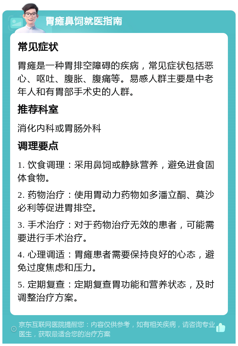 胃瘫鼻饲就医指南 常见症状 胃瘫是一种胃排空障碍的疾病，常见症状包括恶心、呕吐、腹胀、腹痛等。易感人群主要是中老年人和有胃部手术史的人群。 推荐科室 消化内科或胃肠外科 调理要点 1. 饮食调理：采用鼻饲或静脉营养，避免进食固体食物。 2. 药物治疗：使用胃动力药物如多潘立酮、莫沙必利等促进胃排空。 3. 手术治疗：对于药物治疗无效的患者，可能需要进行手术治疗。 4. 心理调适：胃瘫患者需要保持良好的心态，避免过度焦虑和压力。 5. 定期复查：定期复查胃功能和营养状态，及时调整治疗方案。