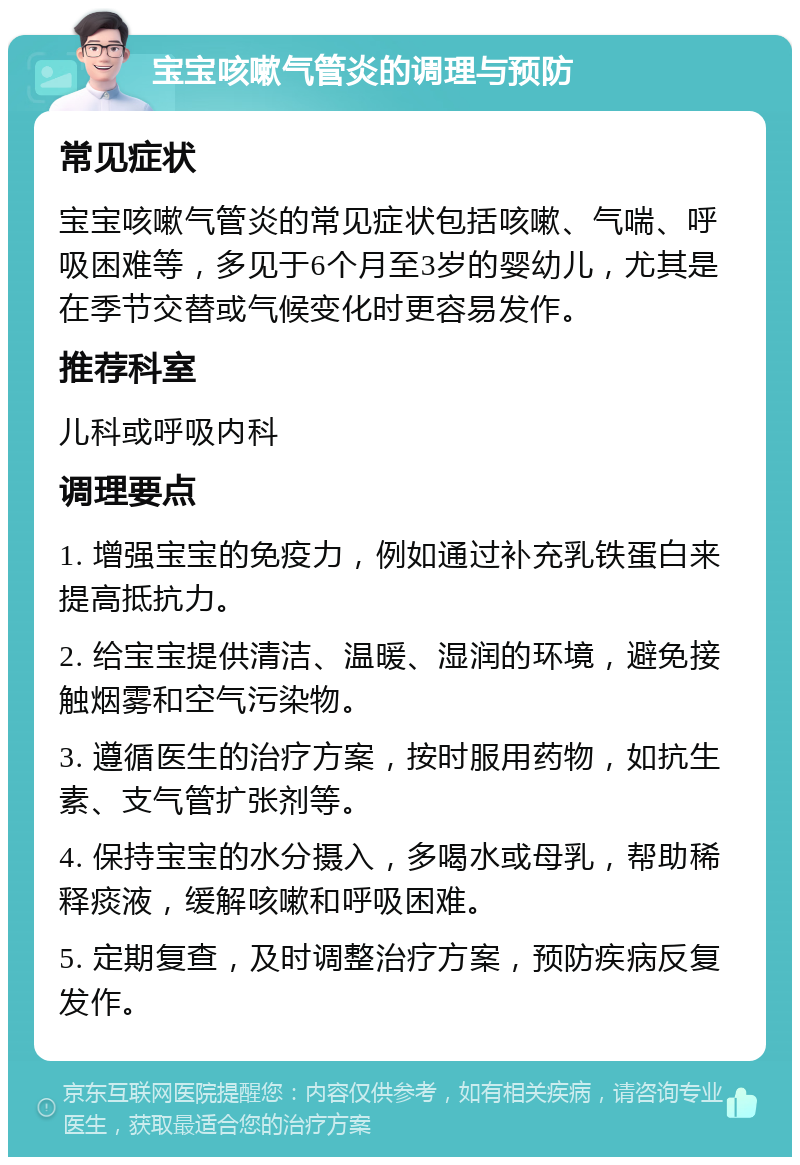 宝宝咳嗽气管炎的调理与预防 常见症状 宝宝咳嗽气管炎的常见症状包括咳嗽、气喘、呼吸困难等，多见于6个月至3岁的婴幼儿，尤其是在季节交替或气候变化时更容易发作。 推荐科室 儿科或呼吸内科 调理要点 1. 增强宝宝的免疫力，例如通过补充乳铁蛋白来提高抵抗力。 2. 给宝宝提供清洁、温暖、湿润的环境，避免接触烟雾和空气污染物。 3. 遵循医生的治疗方案，按时服用药物，如抗生素、支气管扩张剂等。 4. 保持宝宝的水分摄入，多喝水或母乳，帮助稀释痰液，缓解咳嗽和呼吸困难。 5. 定期复查，及时调整治疗方案，预防疾病反复发作。