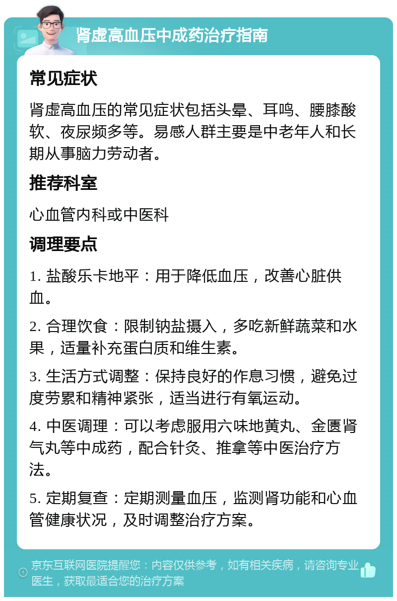 肾虚高血压中成药治疗指南 常见症状 肾虚高血压的常见症状包括头晕、耳鸣、腰膝酸软、夜尿频多等。易感人群主要是中老年人和长期从事脑力劳动者。 推荐科室 心血管内科或中医科 调理要点 1. 盐酸乐卡地平：用于降低血压，改善心脏供血。 2. 合理饮食：限制钠盐摄入，多吃新鲜蔬菜和水果，适量补充蛋白质和维生素。 3. 生活方式调整：保持良好的作息习惯，避免过度劳累和精神紧张，适当进行有氧运动。 4. 中医调理：可以考虑服用六味地黄丸、金匮肾气丸等中成药，配合针灸、推拿等中医治疗方法。 5. 定期复查：定期测量血压，监测肾功能和心血管健康状况，及时调整治疗方案。