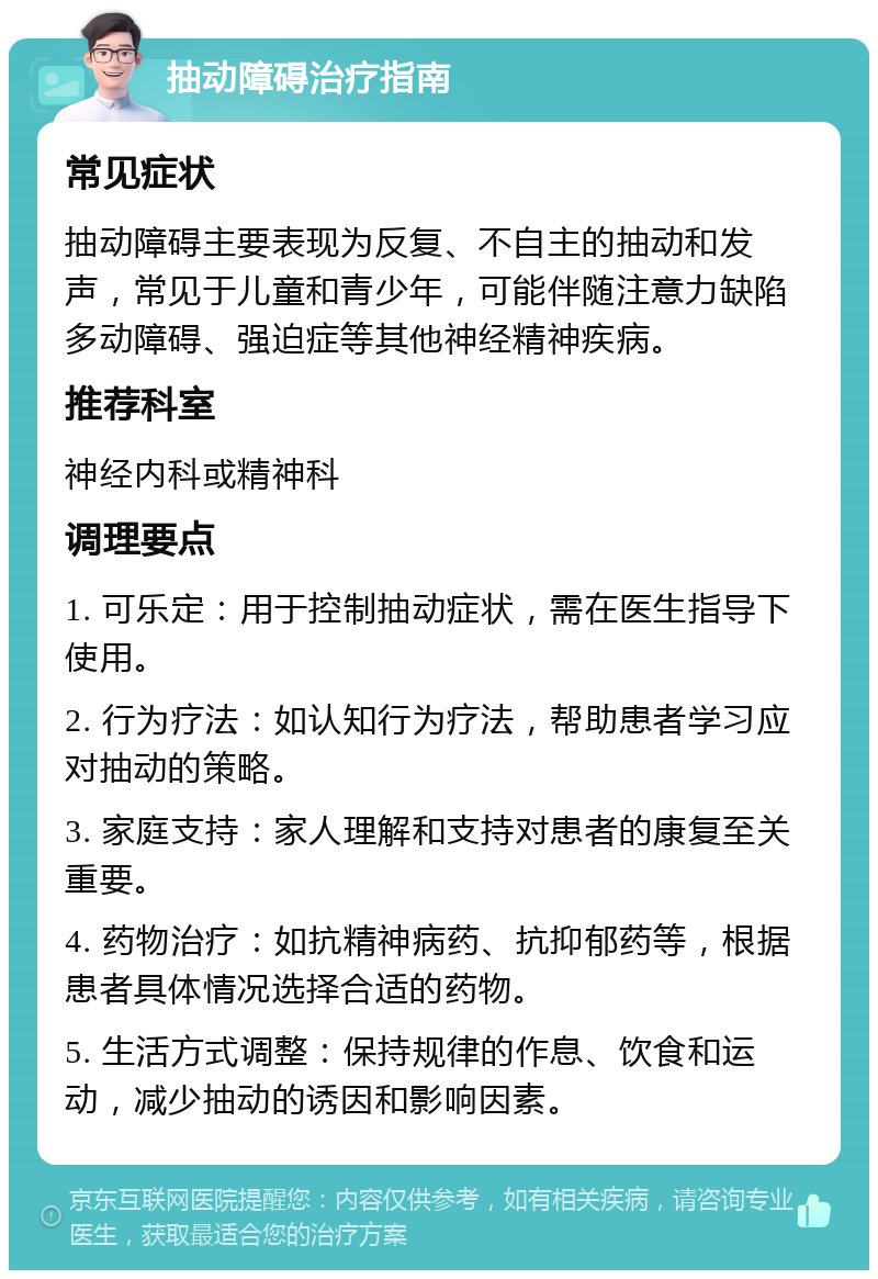 抽动障碍治疗指南 常见症状 抽动障碍主要表现为反复、不自主的抽动和发声，常见于儿童和青少年，可能伴随注意力缺陷多动障碍、强迫症等其他神经精神疾病。 推荐科室 神经内科或精神科 调理要点 1. 可乐定：用于控制抽动症状，需在医生指导下使用。 2. 行为疗法：如认知行为疗法，帮助患者学习应对抽动的策略。 3. 家庭支持：家人理解和支持对患者的康复至关重要。 4. 药物治疗：如抗精神病药、抗抑郁药等，根据患者具体情况选择合适的药物。 5. 生活方式调整：保持规律的作息、饮食和运动，减少抽动的诱因和影响因素。