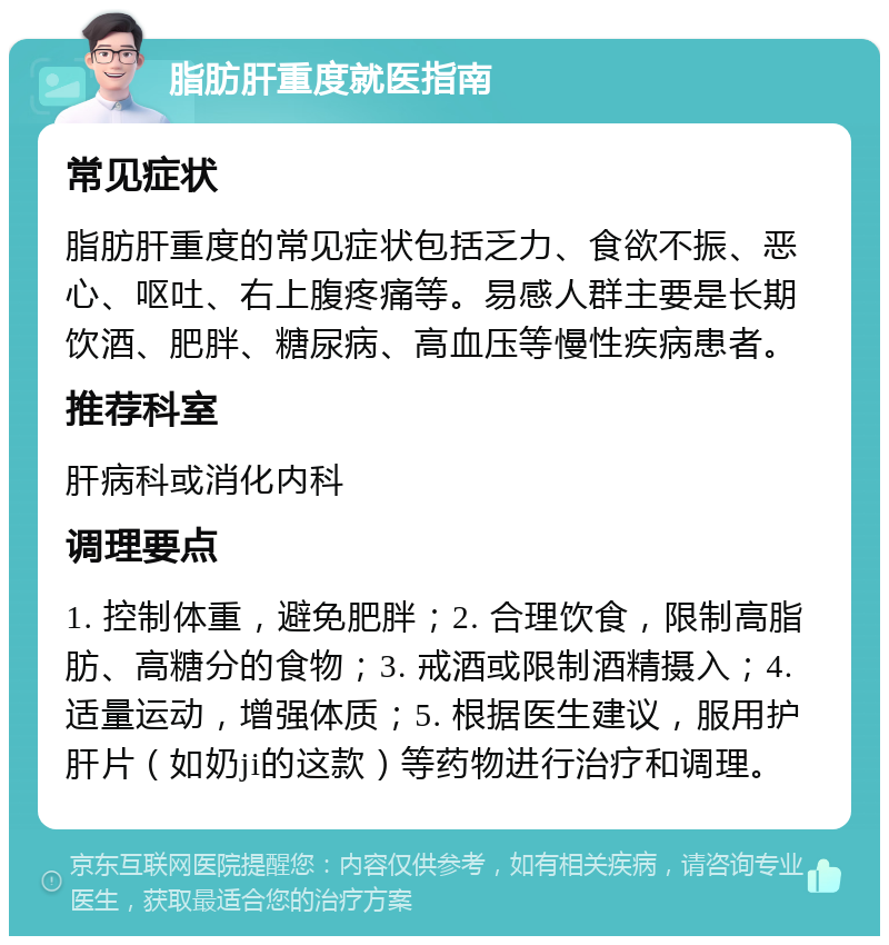 脂肪肝重度就医指南 常见症状 脂肪肝重度的常见症状包括乏力、食欲不振、恶心、呕吐、右上腹疼痛等。易感人群主要是长期饮酒、肥胖、糖尿病、高血压等慢性疾病患者。 推荐科室 肝病科或消化内科 调理要点 1. 控制体重，避免肥胖；2. 合理饮食，限制高脂肪、高糖分的食物；3. 戒酒或限制酒精摄入；4. 适量运动，增强体质；5. 根据医生建议，服用护肝片（如奶ji的这款）等药物进行治疗和调理。