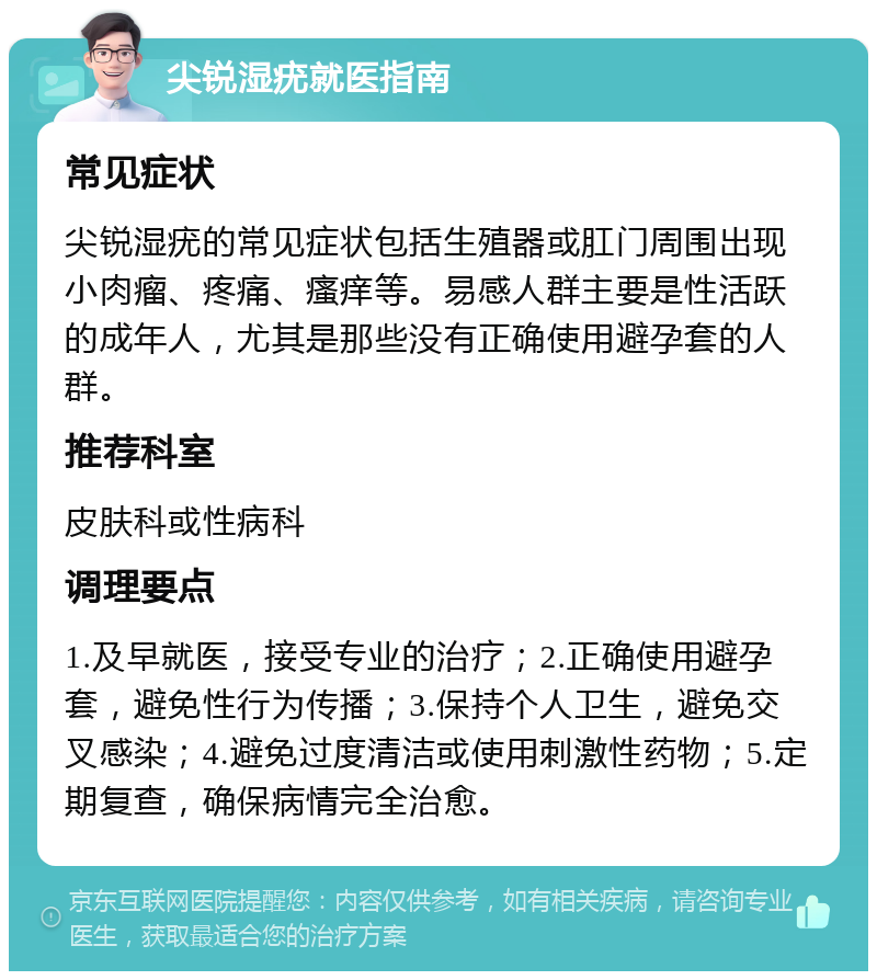 尖锐湿疣就医指南 常见症状 尖锐湿疣的常见症状包括生殖器或肛门周围出现小肉瘤、疼痛、瘙痒等。易感人群主要是性活跃的成年人，尤其是那些没有正确使用避孕套的人群。 推荐科室 皮肤科或性病科 调理要点 1.及早就医，接受专业的治疗；2.正确使用避孕套，避免性行为传播；3.保持个人卫生，避免交叉感染；4.避免过度清洁或使用刺激性药物；5.定期复查，确保病情完全治愈。