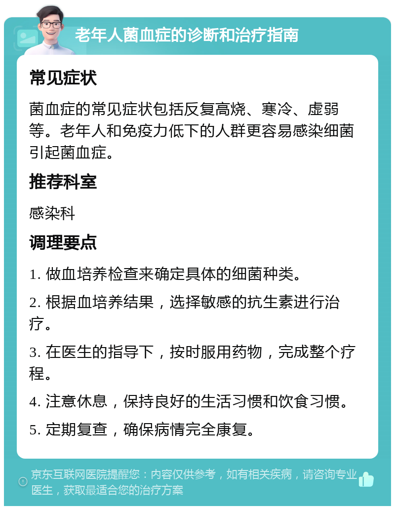 老年人菌血症的诊断和治疗指南 常见症状 菌血症的常见症状包括反复高烧、寒冷、虚弱等。老年人和免疫力低下的人群更容易感染细菌引起菌血症。 推荐科室 感染科 调理要点 1. 做血培养检查来确定具体的细菌种类。 2. 根据血培养结果，选择敏感的抗生素进行治疗。 3. 在医生的指导下，按时服用药物，完成整个疗程。 4. 注意休息，保持良好的生活习惯和饮食习惯。 5. 定期复查，确保病情完全康复。