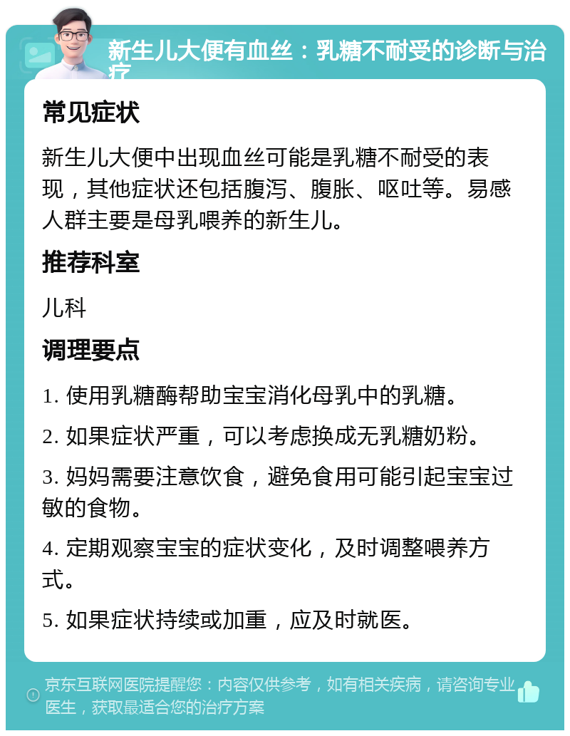 新生儿大便有血丝：乳糖不耐受的诊断与治疗 常见症状 新生儿大便中出现血丝可能是乳糖不耐受的表现，其他症状还包括腹泻、腹胀、呕吐等。易感人群主要是母乳喂养的新生儿。 推荐科室 儿科 调理要点 1. 使用乳糖酶帮助宝宝消化母乳中的乳糖。 2. 如果症状严重，可以考虑换成无乳糖奶粉。 3. 妈妈需要注意饮食，避免食用可能引起宝宝过敏的食物。 4. 定期观察宝宝的症状变化，及时调整喂养方式。 5. 如果症状持续或加重，应及时就医。