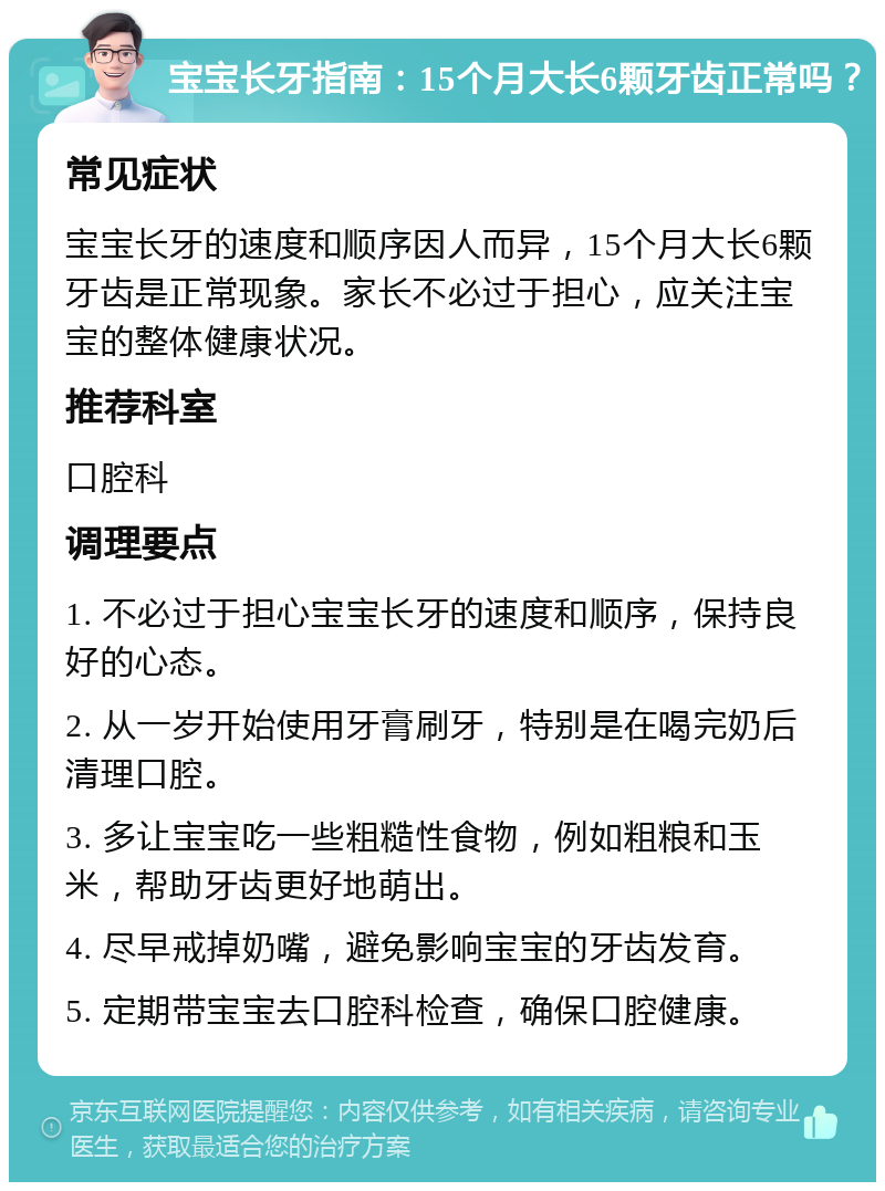 宝宝长牙指南：15个月大长6颗牙齿正常吗？ 常见症状 宝宝长牙的速度和顺序因人而异，15个月大长6颗牙齿是正常现象。家长不必过于担心，应关注宝宝的整体健康状况。 推荐科室 口腔科 调理要点 1. 不必过于担心宝宝长牙的速度和顺序，保持良好的心态。 2. 从一岁开始使用牙膏刷牙，特别是在喝完奶后清理口腔。 3. 多让宝宝吃一些粗糙性食物，例如粗粮和玉米，帮助牙齿更好地萌出。 4. 尽早戒掉奶嘴，避免影响宝宝的牙齿发育。 5. 定期带宝宝去口腔科检查，确保口腔健康。