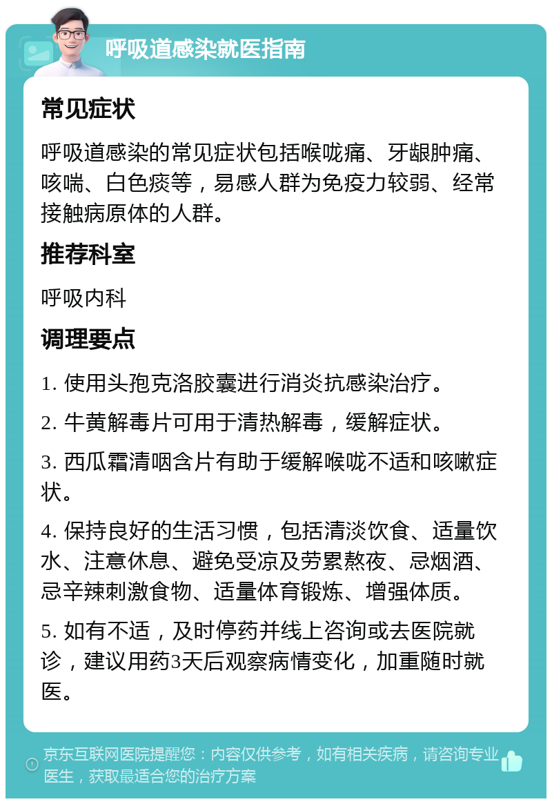 呼吸道感染就医指南 常见症状 呼吸道感染的常见症状包括喉咙痛、牙龈肿痛、咳喘、白色痰等，易感人群为免疫力较弱、经常接触病原体的人群。 推荐科室 呼吸内科 调理要点 1. 使用头孢克洛胶囊进行消炎抗感染治疗。 2. 牛黄解毒片可用于清热解毒，缓解症状。 3. 西瓜霜清咽含片有助于缓解喉咙不适和咳嗽症状。 4. 保持良好的生活习惯，包括清淡饮食、适量饮水、注意休息、避免受凉及劳累熬夜、忌烟酒、忌辛辣刺激食物、适量体育锻炼、增强体质。 5. 如有不适，及时停药并线上咨询或去医院就诊，建议用药3天后观察病情变化，加重随时就医。