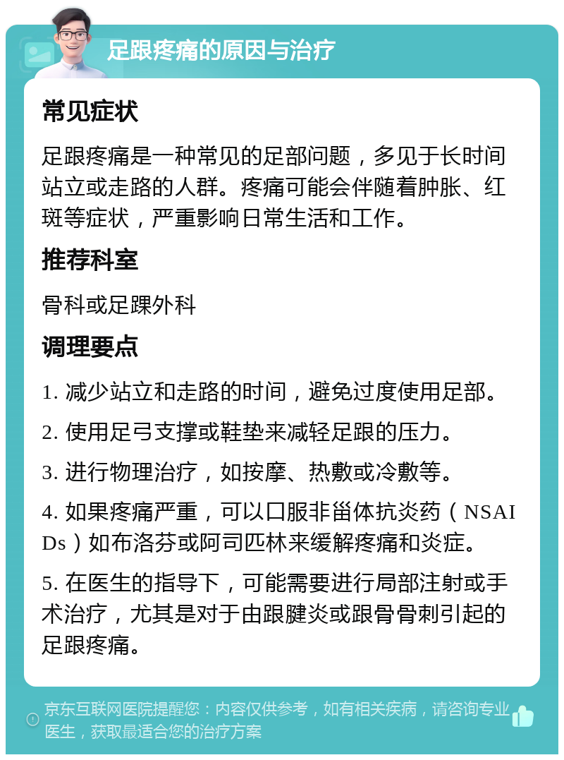 足跟疼痛的原因与治疗 常见症状 足跟疼痛是一种常见的足部问题，多见于长时间站立或走路的人群。疼痛可能会伴随着肿胀、红斑等症状，严重影响日常生活和工作。 推荐科室 骨科或足踝外科 调理要点 1. 减少站立和走路的时间，避免过度使用足部。 2. 使用足弓支撑或鞋垫来减轻足跟的压力。 3. 进行物理治疗，如按摩、热敷或冷敷等。 4. 如果疼痛严重，可以口服非甾体抗炎药（NSAIDs）如布洛芬或阿司匹林来缓解疼痛和炎症。 5. 在医生的指导下，可能需要进行局部注射或手术治疗，尤其是对于由跟腱炎或跟骨骨刺引起的足跟疼痛。