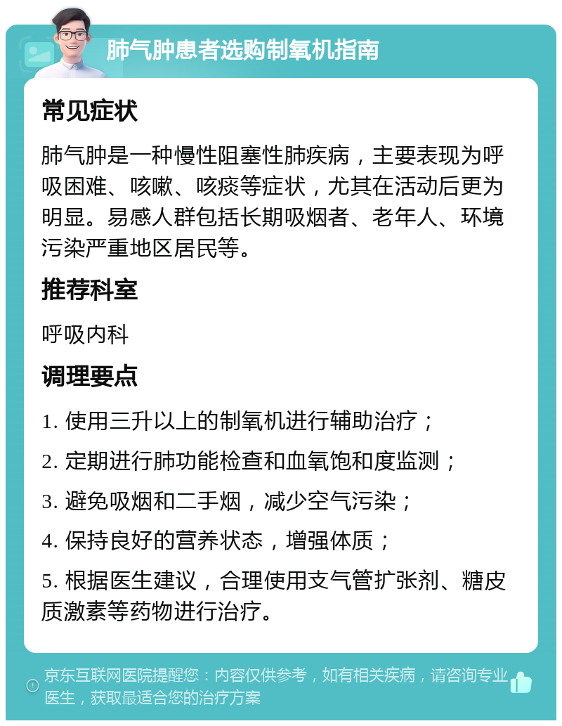 肺气肿患者选购制氧机指南 常见症状 肺气肿是一种慢性阻塞性肺疾病，主要表现为呼吸困难、咳嗽、咳痰等症状，尤其在活动后更为明显。易感人群包括长期吸烟者、老年人、环境污染严重地区居民等。 推荐科室 呼吸内科 调理要点 1. 使用三升以上的制氧机进行辅助治疗； 2. 定期进行肺功能检查和血氧饱和度监测； 3. 避免吸烟和二手烟，减少空气污染； 4. 保持良好的营养状态，增强体质； 5. 根据医生建议，合理使用支气管扩张剂、糖皮质激素等药物进行治疗。