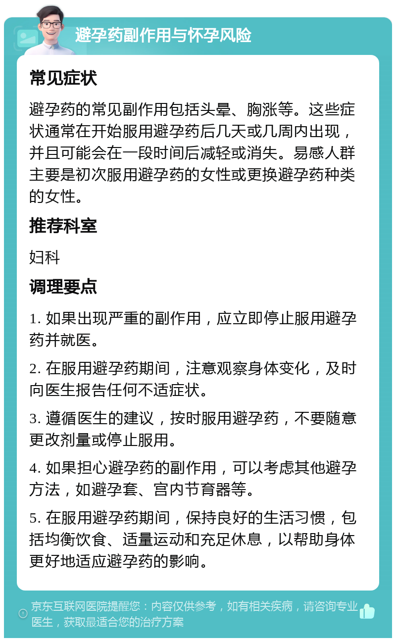 避孕药副作用与怀孕风险 常见症状 避孕药的常见副作用包括头晕、胸涨等。这些症状通常在开始服用避孕药后几天或几周内出现，并且可能会在一段时间后减轻或消失。易感人群主要是初次服用避孕药的女性或更换避孕药种类的女性。 推荐科室 妇科 调理要点 1. 如果出现严重的副作用，应立即停止服用避孕药并就医。 2. 在服用避孕药期间，注意观察身体变化，及时向医生报告任何不适症状。 3. 遵循医生的建议，按时服用避孕药，不要随意更改剂量或停止服用。 4. 如果担心避孕药的副作用，可以考虑其他避孕方法，如避孕套、宫内节育器等。 5. 在服用避孕药期间，保持良好的生活习惯，包括均衡饮食、适量运动和充足休息，以帮助身体更好地适应避孕药的影响。