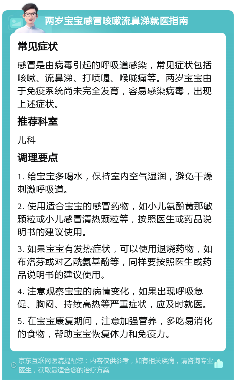 两岁宝宝感冒咳嗽流鼻涕就医指南 常见症状 感冒是由病毒引起的呼吸道感染，常见症状包括咳嗽、流鼻涕、打喷嚏、喉咙痛等。两岁宝宝由于免疫系统尚未完全发育，容易感染病毒，出现上述症状。 推荐科室 儿科 调理要点 1. 给宝宝多喝水，保持室内空气湿润，避免干燥刺激呼吸道。 2. 使用适合宝宝的感冒药物，如小儿氨酚黄那敏颗粒或小儿感冒清热颗粒等，按照医生或药品说明书的建议使用。 3. 如果宝宝有发热症状，可以使用退烧药物，如布洛芬或对乙酰氨基酚等，同样要按照医生或药品说明书的建议使用。 4. 注意观察宝宝的病情变化，如果出现呼吸急促、胸闷、持续高热等严重症状，应及时就医。 5. 在宝宝康复期间，注意加强营养，多吃易消化的食物，帮助宝宝恢复体力和免疫力。