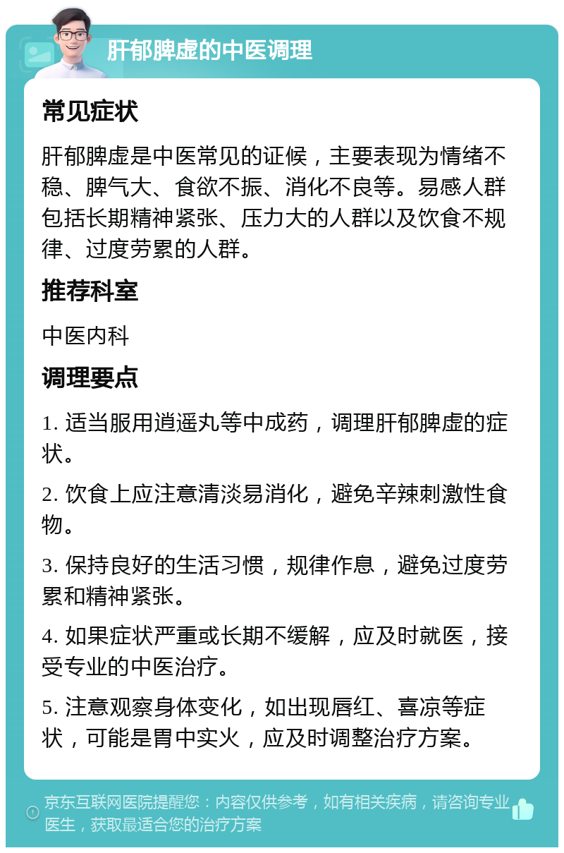 肝郁脾虚的中医调理 常见症状 肝郁脾虚是中医常见的证候，主要表现为情绪不稳、脾气大、食欲不振、消化不良等。易感人群包括长期精神紧张、压力大的人群以及饮食不规律、过度劳累的人群。 推荐科室 中医内科 调理要点 1. 适当服用逍遥丸等中成药，调理肝郁脾虚的症状。 2. 饮食上应注意清淡易消化，避免辛辣刺激性食物。 3. 保持良好的生活习惯，规律作息，避免过度劳累和精神紧张。 4. 如果症状严重或长期不缓解，应及时就医，接受专业的中医治疗。 5. 注意观察身体变化，如出现唇红、喜凉等症状，可能是胃中实火，应及时调整治疗方案。