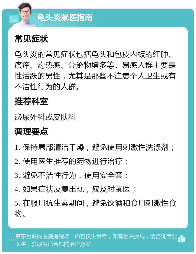 龟头炎就医指南 常见症状 龟头炎的常见症状包括龟头和包皮内板的红肿、瘙痒、灼热感、分泌物增多等。易感人群主要是性活跃的男性，尤其是那些不注意个人卫生或有不洁性行为的人群。 推荐科室 泌尿外科或皮肤科 调理要点 1. 保持局部清洁干燥，避免使用刺激性洗涤剂； 2. 使用医生推荐的药物进行治疗； 3. 避免不洁性行为，使用安全套； 4. 如果症状反复出现，应及时就医； 5. 在服用抗生素期间，避免饮酒和食用刺激性食物。