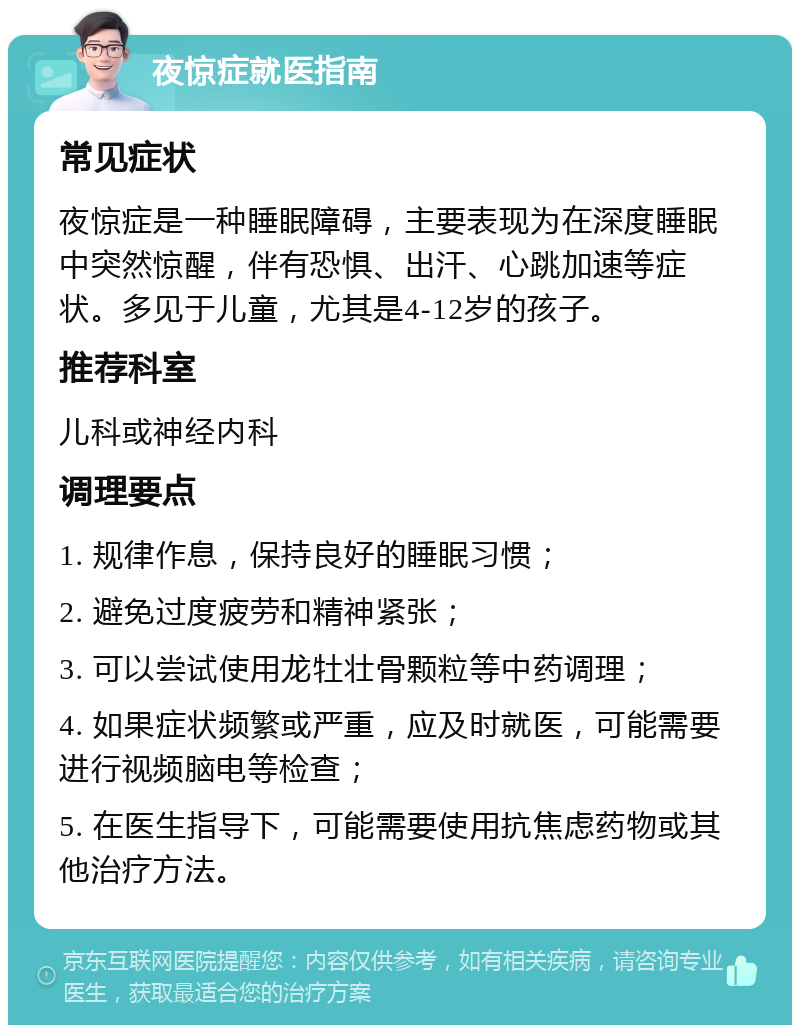 夜惊症就医指南 常见症状 夜惊症是一种睡眠障碍，主要表现为在深度睡眠中突然惊醒，伴有恐惧、出汗、心跳加速等症状。多见于儿童，尤其是4-12岁的孩子。 推荐科室 儿科或神经内科 调理要点 1. 规律作息，保持良好的睡眠习惯； 2. 避免过度疲劳和精神紧张； 3. 可以尝试使用龙牡壮骨颗粒等中药调理； 4. 如果症状频繁或严重，应及时就医，可能需要进行视频脑电等检查； 5. 在医生指导下，可能需要使用抗焦虑药物或其他治疗方法。