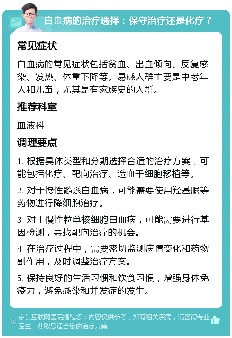 白血病的治疗选择：保守治疗还是化疗？ 常见症状 白血病的常见症状包括贫血、出血倾向、反复感染、发热、体重下降等。易感人群主要是中老年人和儿童，尤其是有家族史的人群。 推荐科室 血液科 调理要点 1. 根据具体类型和分期选择合适的治疗方案，可能包括化疗、靶向治疗、造血干细胞移植等。 2. 对于慢性髓系白血病，可能需要使用羟基脲等药物进行降细胞治疗。 3. 对于慢性粒单核细胞白血病，可能需要进行基因检测，寻找靶向治疗的机会。 4. 在治疗过程中，需要密切监测病情变化和药物副作用，及时调整治疗方案。 5. 保持良好的生活习惯和饮食习惯，增强身体免疫力，避免感染和并发症的发生。