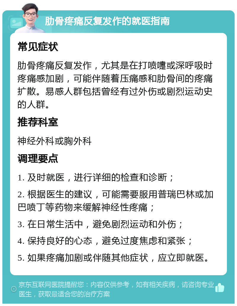 肋骨疼痛反复发作的就医指南 常见症状 肋骨疼痛反复发作，尤其是在打喷嚏或深呼吸时疼痛感加剧，可能伴随着压痛感和肋骨间的疼痛扩散。易感人群包括曾经有过外伤或剧烈运动史的人群。 推荐科室 神经外科或胸外科 调理要点 1. 及时就医，进行详细的检查和诊断； 2. 根据医生的建议，可能需要服用普瑞巴林或加巴喷丁等药物来缓解神经性疼痛； 3. 在日常生活中，避免剧烈运动和外伤； 4. 保持良好的心态，避免过度焦虑和紧张； 5. 如果疼痛加剧或伴随其他症状，应立即就医。