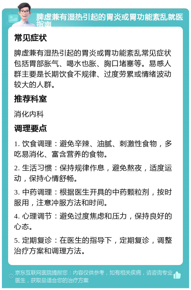 脾虚兼有湿热引起的胃炎或胃功能紊乱就医指南 常见症状 脾虚兼有湿热引起的胃炎或胃功能紊乱常见症状包括胃部胀气、喝水也胀、胸口堵塞等。易感人群主要是长期饮食不规律、过度劳累或情绪波动较大的人群。 推荐科室 消化内科 调理要点 1. 饮食调理：避免辛辣、油腻、刺激性食物，多吃易消化、富含营养的食物。 2. 生活习惯：保持规律作息，避免熬夜，适度运动，保持心情舒畅。 3. 中药调理：根据医生开具的中药颗粒剂，按时服用，注意冲服方法和时间。 4. 心理调节：避免过度焦虑和压力，保持良好的心态。 5. 定期复诊：在医生的指导下，定期复诊，调整治疗方案和调理方法。