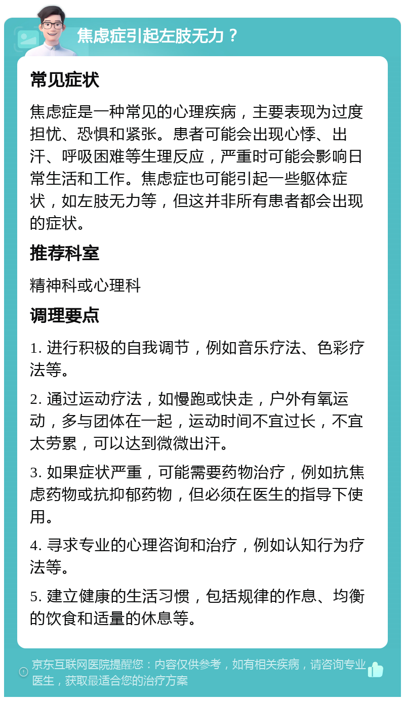 焦虑症引起左肢无力？ 常见症状 焦虑症是一种常见的心理疾病，主要表现为过度担忧、恐惧和紧张。患者可能会出现心悸、出汗、呼吸困难等生理反应，严重时可能会影响日常生活和工作。焦虑症也可能引起一些躯体症状，如左肢无力等，但这并非所有患者都会出现的症状。 推荐科室 精神科或心理科 调理要点 1. 进行积极的自我调节，例如音乐疗法、色彩疗法等。 2. 通过运动疗法，如慢跑或快走，户外有氧运动，多与团体在一起，运动时间不宜过长，不宜太劳累，可以达到微微出汗。 3. 如果症状严重，可能需要药物治疗，例如抗焦虑药物或抗抑郁药物，但必须在医生的指导下使用。 4. 寻求专业的心理咨询和治疗，例如认知行为疗法等。 5. 建立健康的生活习惯，包括规律的作息、均衡的饮食和适量的休息等。