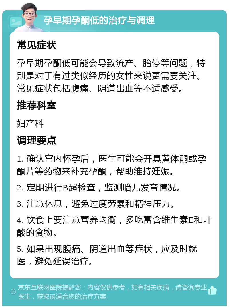 孕早期孕酮低的治疗与调理 常见症状 孕早期孕酮低可能会导致流产、胎停等问题，特别是对于有过类似经历的女性来说更需要关注。常见症状包括腹痛、阴道出血等不适感受。 推荐科室 妇产科 调理要点 1. 确认宫内怀孕后，医生可能会开具黄体酮或孕酮片等药物来补充孕酮，帮助维持妊娠。 2. 定期进行B超检查，监测胎儿发育情况。 3. 注意休息，避免过度劳累和精神压力。 4. 饮食上要注意营养均衡，多吃富含维生素E和叶酸的食物。 5. 如果出现腹痛、阴道出血等症状，应及时就医，避免延误治疗。