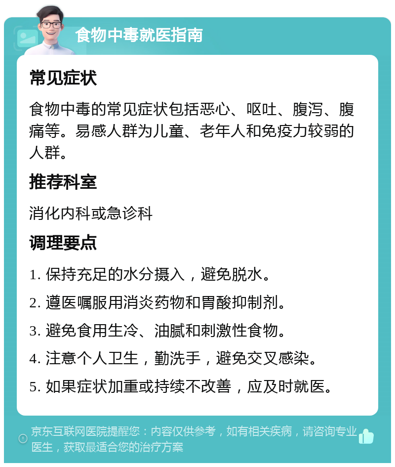 食物中毒就医指南 常见症状 食物中毒的常见症状包括恶心、呕吐、腹泻、腹痛等。易感人群为儿童、老年人和免疫力较弱的人群。 推荐科室 消化内科或急诊科 调理要点 1. 保持充足的水分摄入，避免脱水。 2. 遵医嘱服用消炎药物和胃酸抑制剂。 3. 避免食用生冷、油腻和刺激性食物。 4. 注意个人卫生，勤洗手，避免交叉感染。 5. 如果症状加重或持续不改善，应及时就医。