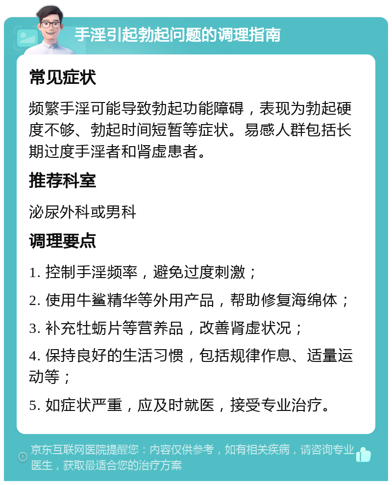 手淫引起勃起问题的调理指南 常见症状 频繁手淫可能导致勃起功能障碍，表现为勃起硬度不够、勃起时间短暂等症状。易感人群包括长期过度手淫者和肾虚患者。 推荐科室 泌尿外科或男科 调理要点 1. 控制手淫频率，避免过度刺激； 2. 使用牛鲨精华等外用产品，帮助修复海绵体； 3. 补充牡蛎片等营养品，改善肾虚状况； 4. 保持良好的生活习惯，包括规律作息、适量运动等； 5. 如症状严重，应及时就医，接受专业治疗。