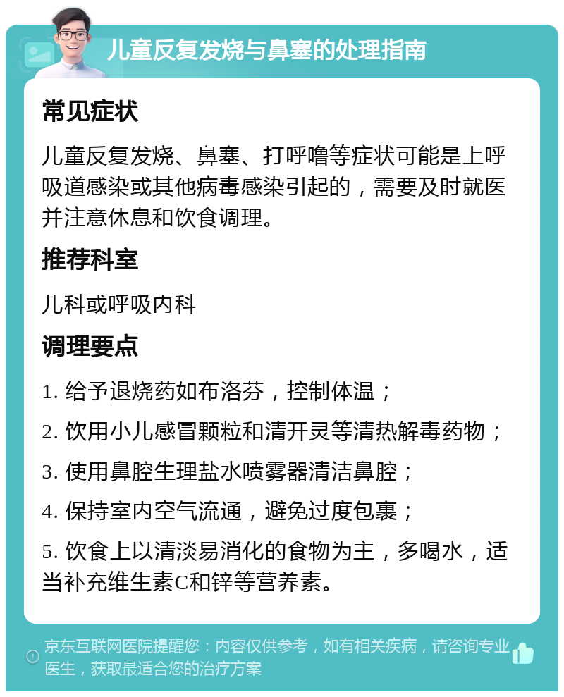 儿童反复发烧与鼻塞的处理指南 常见症状 儿童反复发烧、鼻塞、打呼噜等症状可能是上呼吸道感染或其他病毒感染引起的，需要及时就医并注意休息和饮食调理。 推荐科室 儿科或呼吸内科 调理要点 1. 给予退烧药如布洛芬，控制体温； 2. 饮用小儿感冒颗粒和清开灵等清热解毒药物； 3. 使用鼻腔生理盐水喷雾器清洁鼻腔； 4. 保持室内空气流通，避免过度包裹； 5. 饮食上以清淡易消化的食物为主，多喝水，适当补充维生素C和锌等营养素。