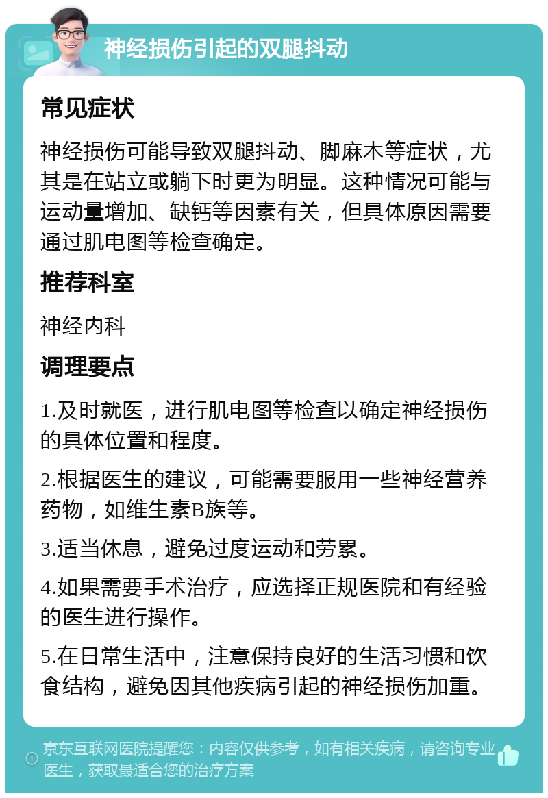 神经损伤引起的双腿抖动 常见症状 神经损伤可能导致双腿抖动、脚麻木等症状，尤其是在站立或躺下时更为明显。这种情况可能与运动量增加、缺钙等因素有关，但具体原因需要通过肌电图等检查确定。 推荐科室 神经内科 调理要点 1.及时就医，进行肌电图等检查以确定神经损伤的具体位置和程度。 2.根据医生的建议，可能需要服用一些神经营养药物，如维生素B族等。 3.适当休息，避免过度运动和劳累。 4.如果需要手术治疗，应选择正规医院和有经验的医生进行操作。 5.在日常生活中，注意保持良好的生活习惯和饮食结构，避免因其他疾病引起的神经损伤加重。