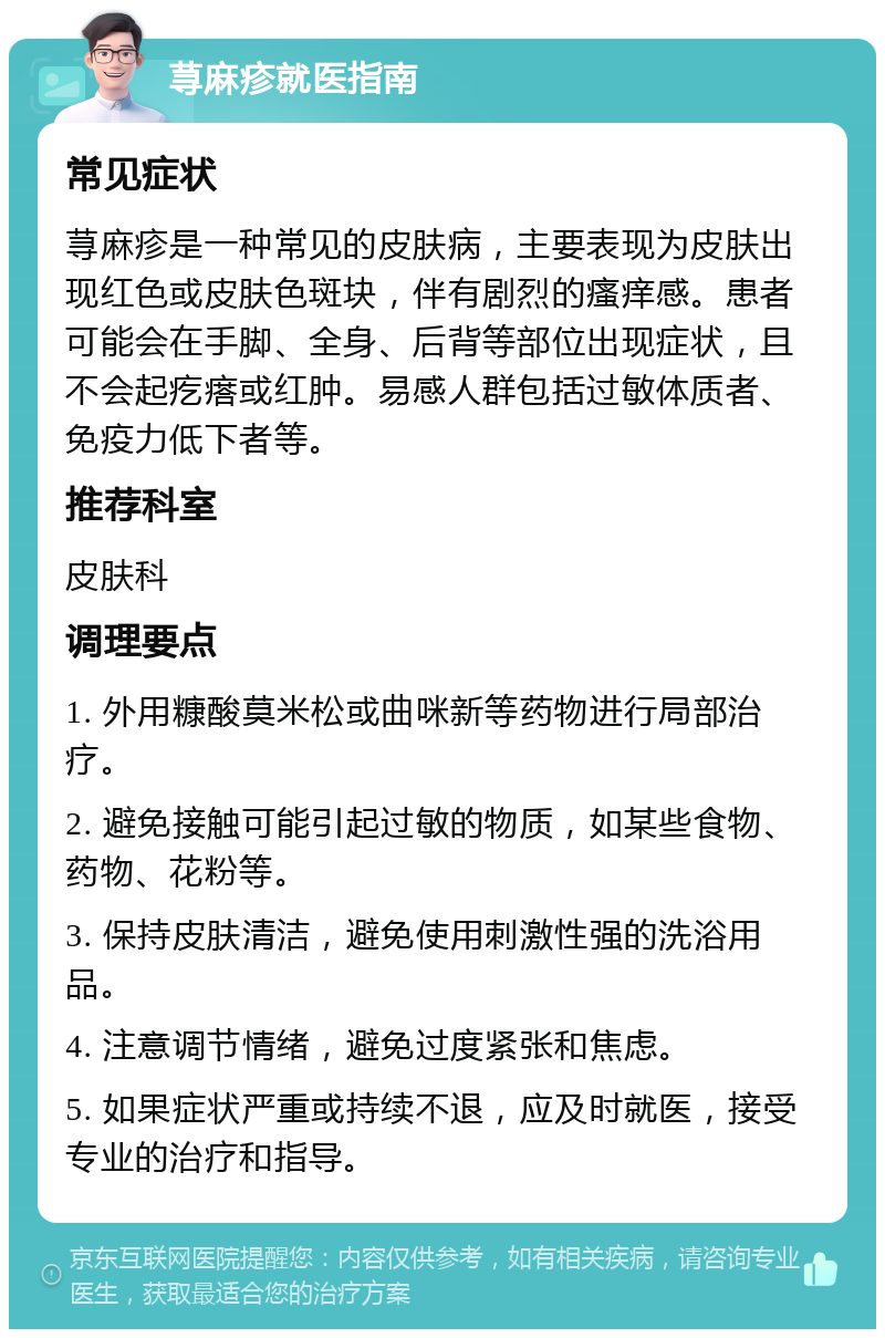 荨麻疹就医指南 常见症状 荨麻疹是一种常见的皮肤病，主要表现为皮肤出现红色或皮肤色斑块，伴有剧烈的瘙痒感。患者可能会在手脚、全身、后背等部位出现症状，且不会起疙瘩或红肿。易感人群包括过敏体质者、免疫力低下者等。 推荐科室 皮肤科 调理要点 1. 外用糠酸莫米松或曲咪新等药物进行局部治疗。 2. 避免接触可能引起过敏的物质，如某些食物、药物、花粉等。 3. 保持皮肤清洁，避免使用刺激性强的洗浴用品。 4. 注意调节情绪，避免过度紧张和焦虑。 5. 如果症状严重或持续不退，应及时就医，接受专业的治疗和指导。