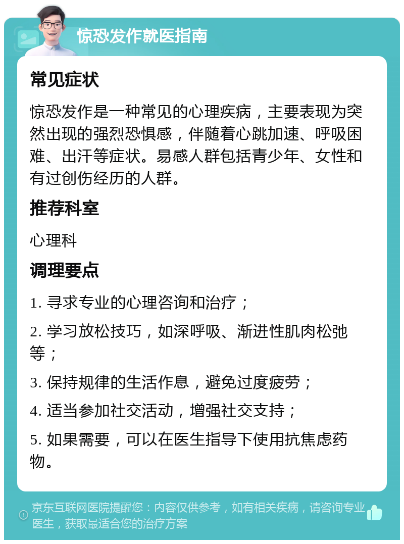 惊恐发作就医指南 常见症状 惊恐发作是一种常见的心理疾病，主要表现为突然出现的强烈恐惧感，伴随着心跳加速、呼吸困难、出汗等症状。易感人群包括青少年、女性和有过创伤经历的人群。 推荐科室 心理科 调理要点 1. 寻求专业的心理咨询和治疗； 2. 学习放松技巧，如深呼吸、渐进性肌肉松弛等； 3. 保持规律的生活作息，避免过度疲劳； 4. 适当参加社交活动，增强社交支持； 5. 如果需要，可以在医生指导下使用抗焦虑药物。