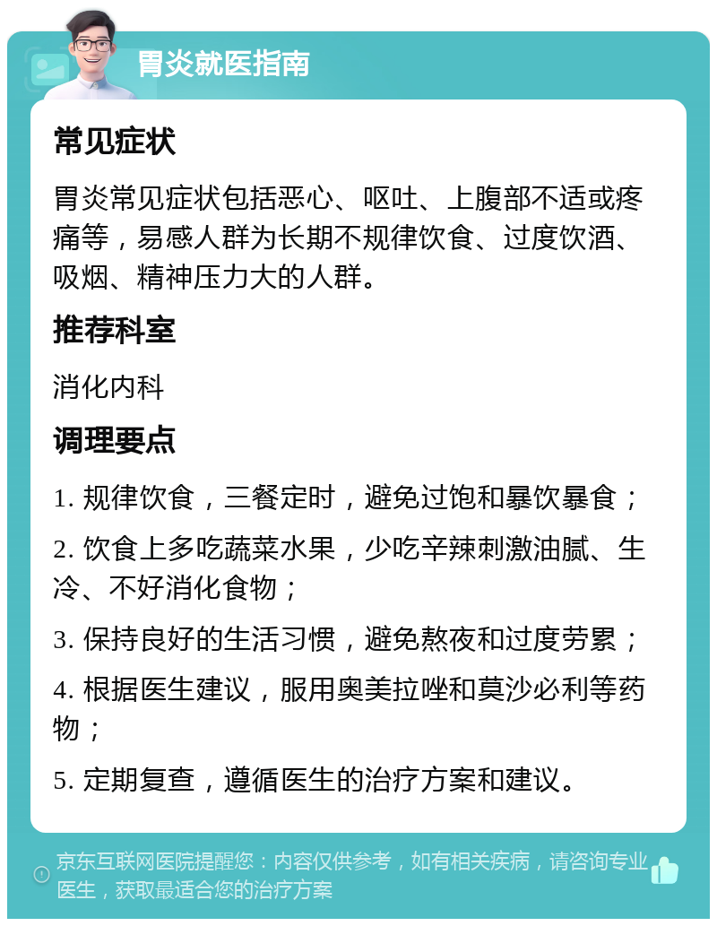 胃炎就医指南 常见症状 胃炎常见症状包括恶心、呕吐、上腹部不适或疼痛等，易感人群为长期不规律饮食、过度饮酒、吸烟、精神压力大的人群。 推荐科室 消化内科 调理要点 1. 规律饮食，三餐定时，避免过饱和暴饮暴食； 2. 饮食上多吃蔬菜水果，少吃辛辣刺激油腻、生冷、不好消化食物； 3. 保持良好的生活习惯，避免熬夜和过度劳累； 4. 根据医生建议，服用奥美拉唑和莫沙必利等药物； 5. 定期复查，遵循医生的治疗方案和建议。