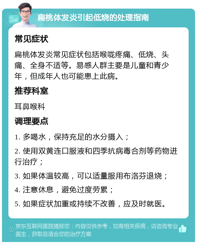 扁桃体发炎引起低烧的处理指南 常见症状 扁桃体发炎常见症状包括喉咙疼痛、低烧、头痛、全身不适等。易感人群主要是儿童和青少年，但成年人也可能患上此病。 推荐科室 耳鼻喉科 调理要点 1. 多喝水，保持充足的水分摄入； 2. 使用双黄连口服液和四季抗病毒合剂等药物进行治疗； 3. 如果体温较高，可以适量服用布洛芬退烧； 4. 注意休息，避免过度劳累； 5. 如果症状加重或持续不改善，应及时就医。