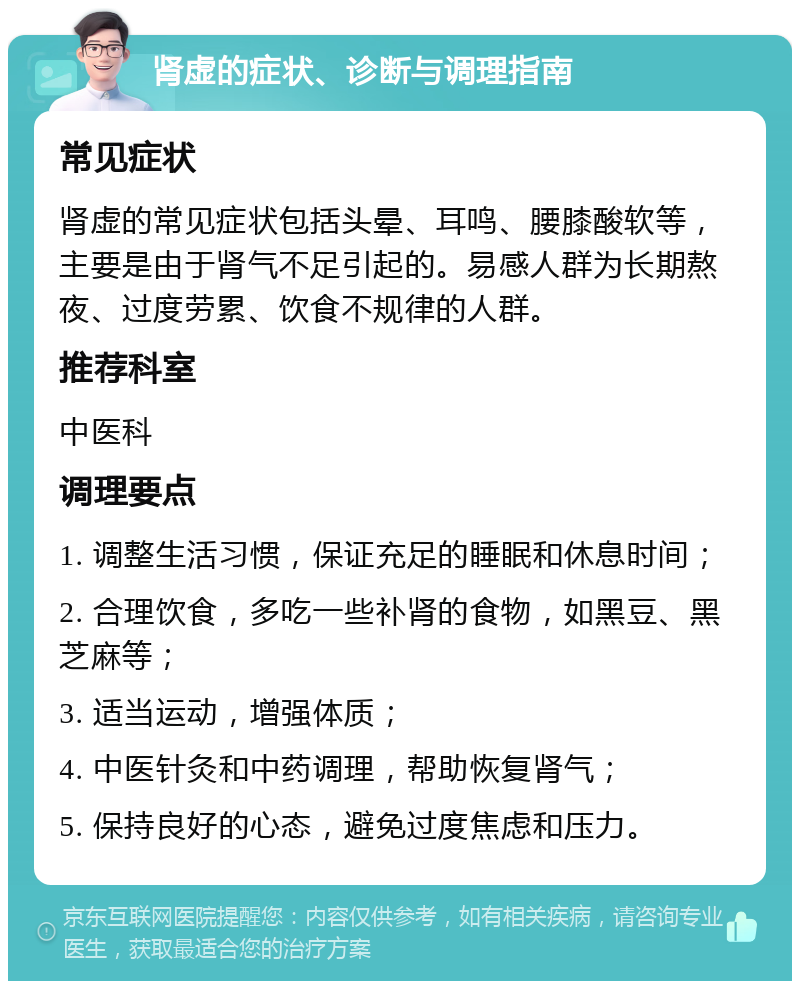 肾虚的症状、诊断与调理指南 常见症状 肾虚的常见症状包括头晕、耳鸣、腰膝酸软等，主要是由于肾气不足引起的。易感人群为长期熬夜、过度劳累、饮食不规律的人群。 推荐科室 中医科 调理要点 1. 调整生活习惯，保证充足的睡眠和休息时间； 2. 合理饮食，多吃一些补肾的食物，如黑豆、黑芝麻等； 3. 适当运动，增强体质； 4. 中医针灸和中药调理，帮助恢复肾气； 5. 保持良好的心态，避免过度焦虑和压力。