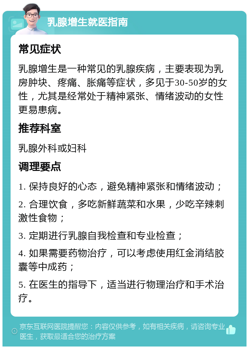 乳腺增生就医指南 常见症状 乳腺增生是一种常见的乳腺疾病，主要表现为乳房肿块、疼痛、胀痛等症状，多见于30-50岁的女性，尤其是经常处于精神紧张、情绪波动的女性更易患病。 推荐科室 乳腺外科或妇科 调理要点 1. 保持良好的心态，避免精神紧张和情绪波动； 2. 合理饮食，多吃新鲜蔬菜和水果，少吃辛辣刺激性食物； 3. 定期进行乳腺自我检查和专业检查； 4. 如果需要药物治疗，可以考虑使用红金消结胶囊等中成药； 5. 在医生的指导下，适当进行物理治疗和手术治疗。