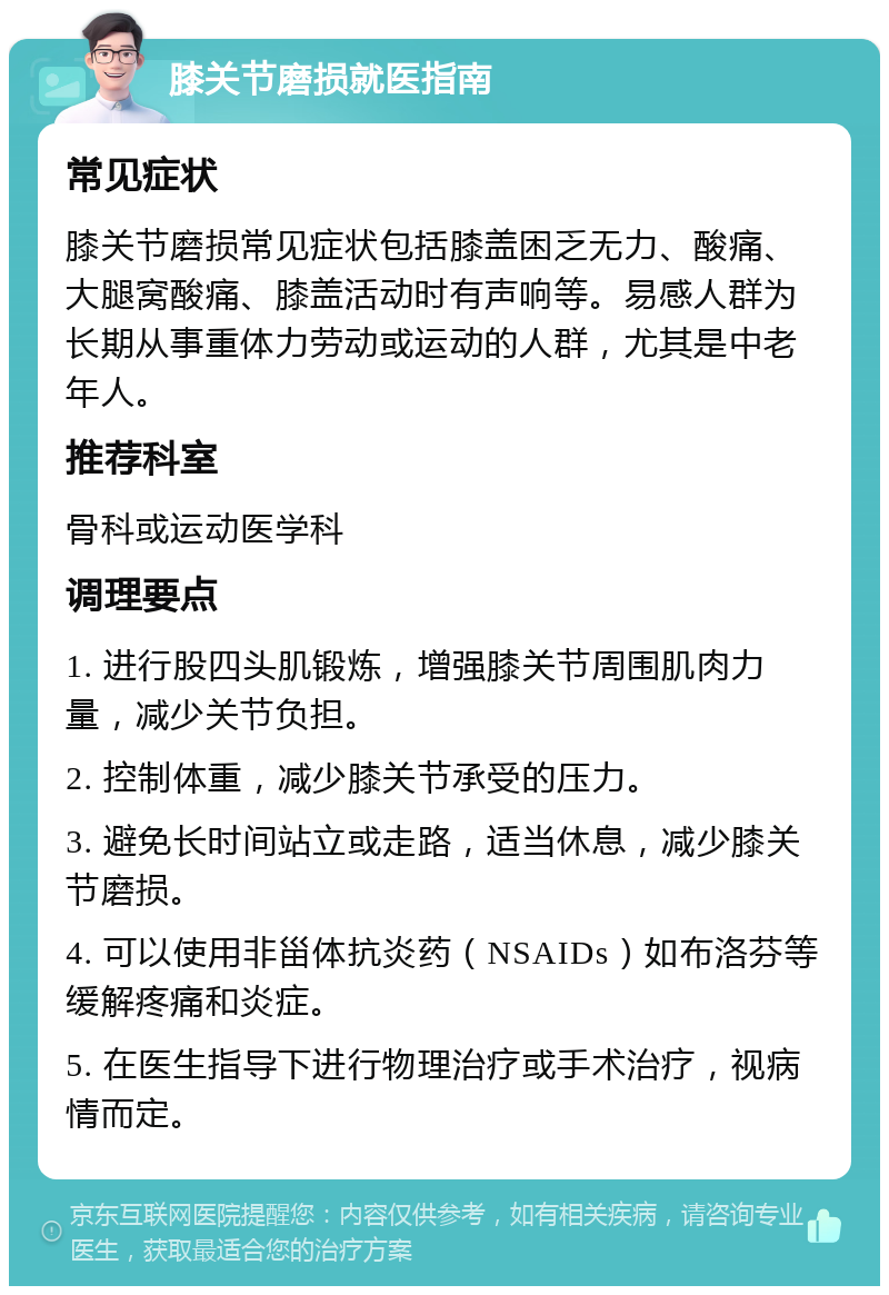 膝关节磨损就医指南 常见症状 膝关节磨损常见症状包括膝盖困乏无力、酸痛、大腿窝酸痛、膝盖活动时有声响等。易感人群为长期从事重体力劳动或运动的人群，尤其是中老年人。 推荐科室 骨科或运动医学科 调理要点 1. 进行股四头肌锻炼，增强膝关节周围肌肉力量，减少关节负担。 2. 控制体重，减少膝关节承受的压力。 3. 避免长时间站立或走路，适当休息，减少膝关节磨损。 4. 可以使用非甾体抗炎药（NSAIDs）如布洛芬等缓解疼痛和炎症。 5. 在医生指导下进行物理治疗或手术治疗，视病情而定。