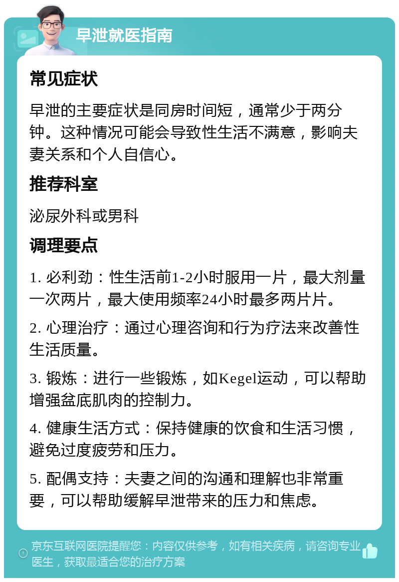 早泄就医指南 常见症状 早泄的主要症状是同房时间短，通常少于两分钟。这种情况可能会导致性生活不满意，影响夫妻关系和个人自信心。 推荐科室 泌尿外科或男科 调理要点 1. 必利劲：性生活前1-2小时服用一片，最大剂量一次两片，最大使用频率24小时最多两片片。 2. 心理治疗：通过心理咨询和行为疗法来改善性生活质量。 3. 锻炼：进行一些锻炼，如Kegel运动，可以帮助增强盆底肌肉的控制力。 4. 健康生活方式：保持健康的饮食和生活习惯，避免过度疲劳和压力。 5. 配偶支持：夫妻之间的沟通和理解也非常重要，可以帮助缓解早泄带来的压力和焦虑。