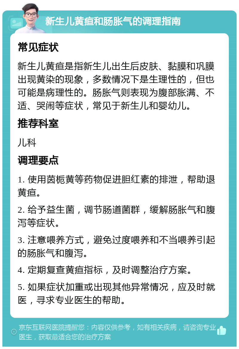 新生儿黄疸和肠胀气的调理指南 常见症状 新生儿黄疸是指新生儿出生后皮肤、黏膜和巩膜出现黄染的现象，多数情况下是生理性的，但也可能是病理性的。肠胀气则表现为腹部胀满、不适、哭闹等症状，常见于新生儿和婴幼儿。 推荐科室 儿科 调理要点 1. 使用茵栀黄等药物促进胆红素的排泄，帮助退黄疸。 2. 给予益生菌，调节肠道菌群，缓解肠胀气和腹泻等症状。 3. 注意喂养方式，避免过度喂养和不当喂养引起的肠胀气和腹泻。 4. 定期复查黄疸指标，及时调整治疗方案。 5. 如果症状加重或出现其他异常情况，应及时就医，寻求专业医生的帮助。