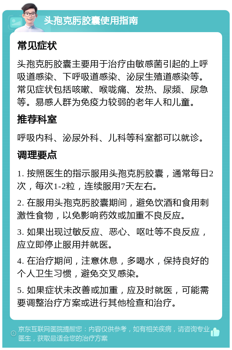 头孢克肟胶囊使用指南 常见症状 头孢克肟胶囊主要用于治疗由敏感菌引起的上呼吸道感染、下呼吸道感染、泌尿生殖道感染等。常见症状包括咳嗽、喉咙痛、发热、尿频、尿急等。易感人群为免疫力较弱的老年人和儿童。 推荐科室 呼吸内科、泌尿外科、儿科等科室都可以就诊。 调理要点 1. 按照医生的指示服用头孢克肟胶囊，通常每日2次，每次1-2粒，连续服用7天左右。 2. 在服用头孢克肟胶囊期间，避免饮酒和食用刺激性食物，以免影响药效或加重不良反应。 3. 如果出现过敏反应、恶心、呕吐等不良反应，应立即停止服用并就医。 4. 在治疗期间，注意休息，多喝水，保持良好的个人卫生习惯，避免交叉感染。 5. 如果症状未改善或加重，应及时就医，可能需要调整治疗方案或进行其他检查和治疗。