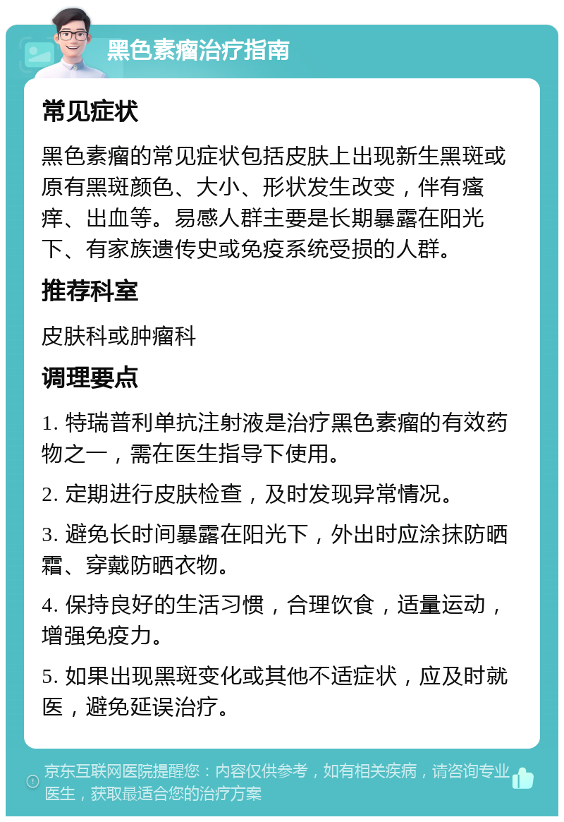 黑色素瘤治疗指南 常见症状 黑色素瘤的常见症状包括皮肤上出现新生黑斑或原有黑斑颜色、大小、形状发生改变，伴有瘙痒、出血等。易感人群主要是长期暴露在阳光下、有家族遗传史或免疫系统受损的人群。 推荐科室 皮肤科或肿瘤科 调理要点 1. 特瑞普利单抗注射液是治疗黑色素瘤的有效药物之一，需在医生指导下使用。 2. 定期进行皮肤检查，及时发现异常情况。 3. 避免长时间暴露在阳光下，外出时应涂抹防晒霜、穿戴防晒衣物。 4. 保持良好的生活习惯，合理饮食，适量运动，增强免疫力。 5. 如果出现黑斑变化或其他不适症状，应及时就医，避免延误治疗。