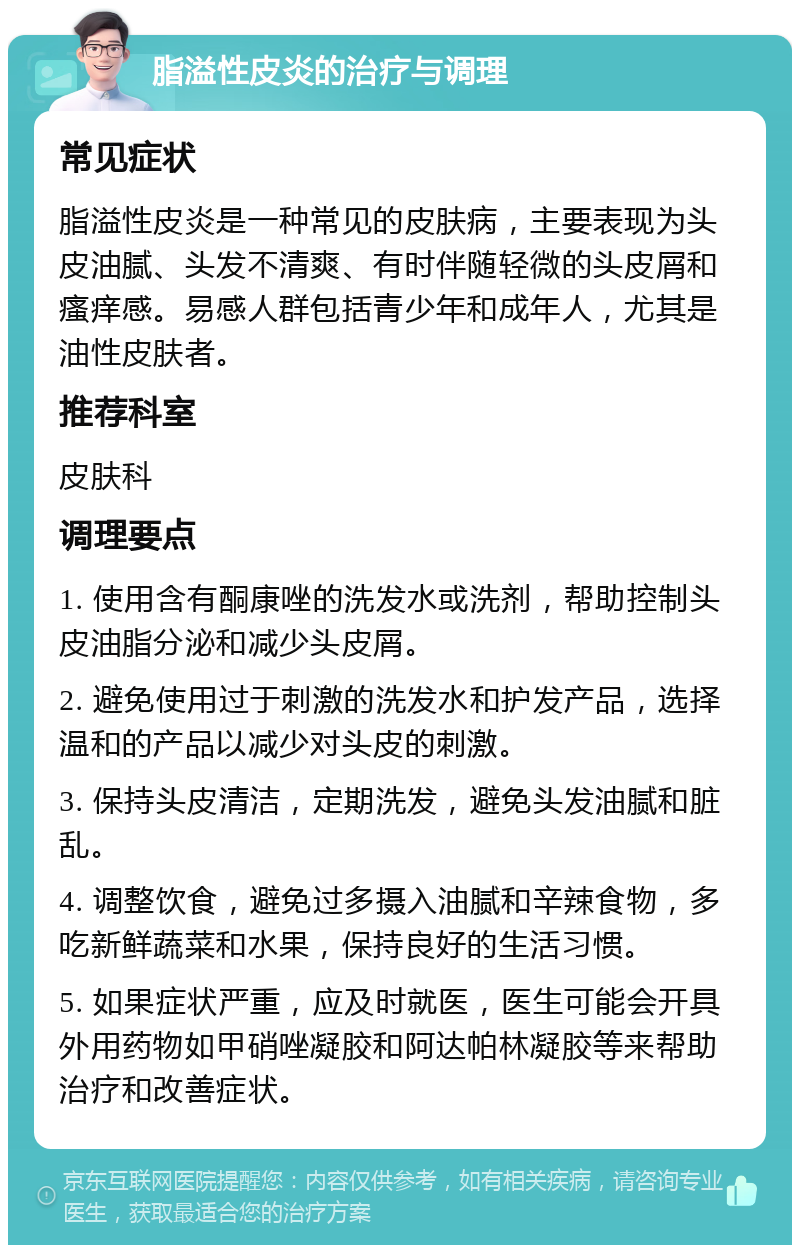 脂溢性皮炎的治疗与调理 常见症状 脂溢性皮炎是一种常见的皮肤病，主要表现为头皮油腻、头发不清爽、有时伴随轻微的头皮屑和瘙痒感。易感人群包括青少年和成年人，尤其是油性皮肤者。 推荐科室 皮肤科 调理要点 1. 使用含有酮康唑的洗发水或洗剂，帮助控制头皮油脂分泌和减少头皮屑。 2. 避免使用过于刺激的洗发水和护发产品，选择温和的产品以减少对头皮的刺激。 3. 保持头皮清洁，定期洗发，避免头发油腻和脏乱。 4. 调整饮食，避免过多摄入油腻和辛辣食物，多吃新鲜蔬菜和水果，保持良好的生活习惯。 5. 如果症状严重，应及时就医，医生可能会开具外用药物如甲硝唑凝胶和阿达帕林凝胶等来帮助治疗和改善症状。