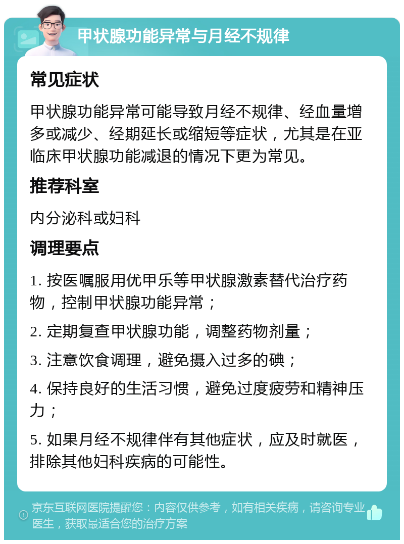 甲状腺功能异常与月经不规律 常见症状 甲状腺功能异常可能导致月经不规律、经血量增多或减少、经期延长或缩短等症状，尤其是在亚临床甲状腺功能减退的情况下更为常见。 推荐科室 内分泌科或妇科 调理要点 1. 按医嘱服用优甲乐等甲状腺激素替代治疗药物，控制甲状腺功能异常； 2. 定期复查甲状腺功能，调整药物剂量； 3. 注意饮食调理，避免摄入过多的碘； 4. 保持良好的生活习惯，避免过度疲劳和精神压力； 5. 如果月经不规律伴有其他症状，应及时就医，排除其他妇科疾病的可能性。