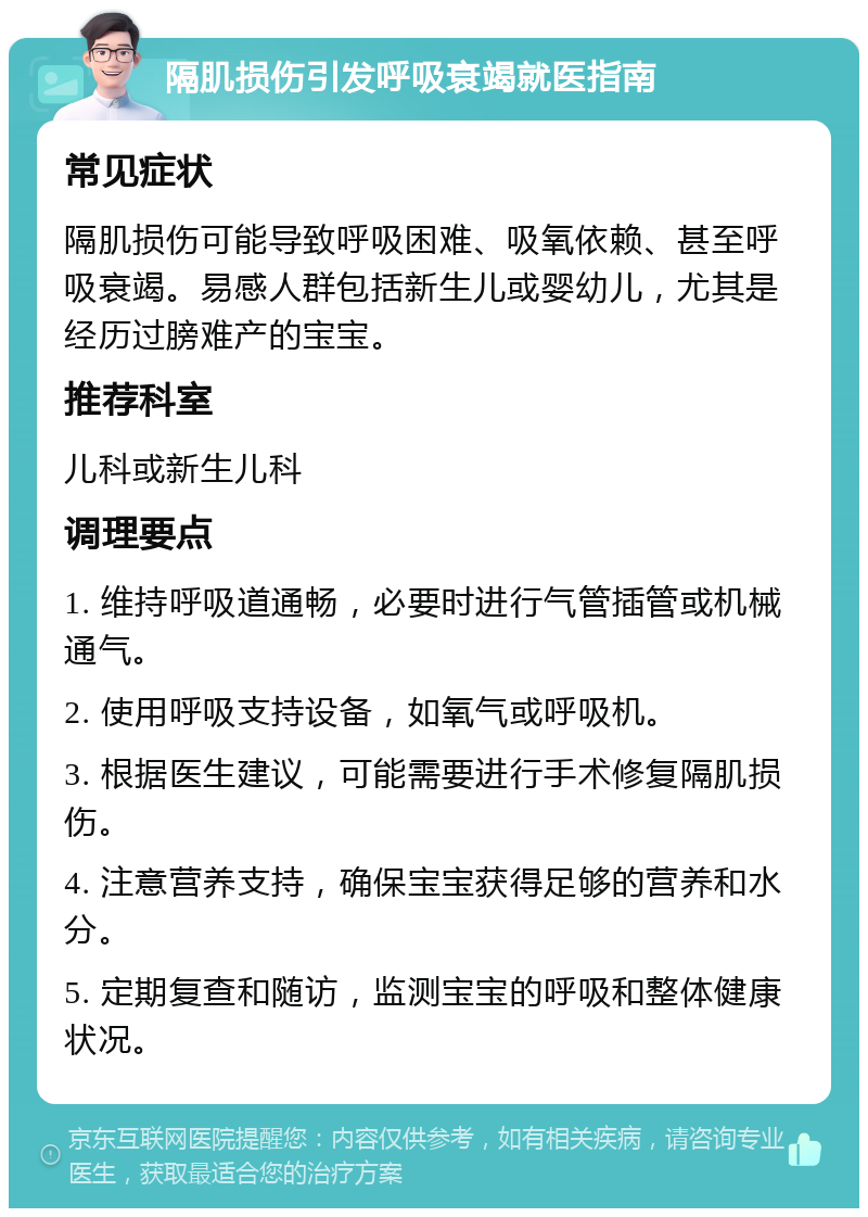 隔肌损伤引发呼吸衰竭就医指南 常见症状 隔肌损伤可能导致呼吸困难、吸氧依赖、甚至呼吸衰竭。易感人群包括新生儿或婴幼儿，尤其是经历过膀难产的宝宝。 推荐科室 儿科或新生儿科 调理要点 1. 维持呼吸道通畅，必要时进行气管插管或机械通气。 2. 使用呼吸支持设备，如氧气或呼吸机。 3. 根据医生建议，可能需要进行手术修复隔肌损伤。 4. 注意营养支持，确保宝宝获得足够的营养和水分。 5. 定期复查和随访，监测宝宝的呼吸和整体健康状况。