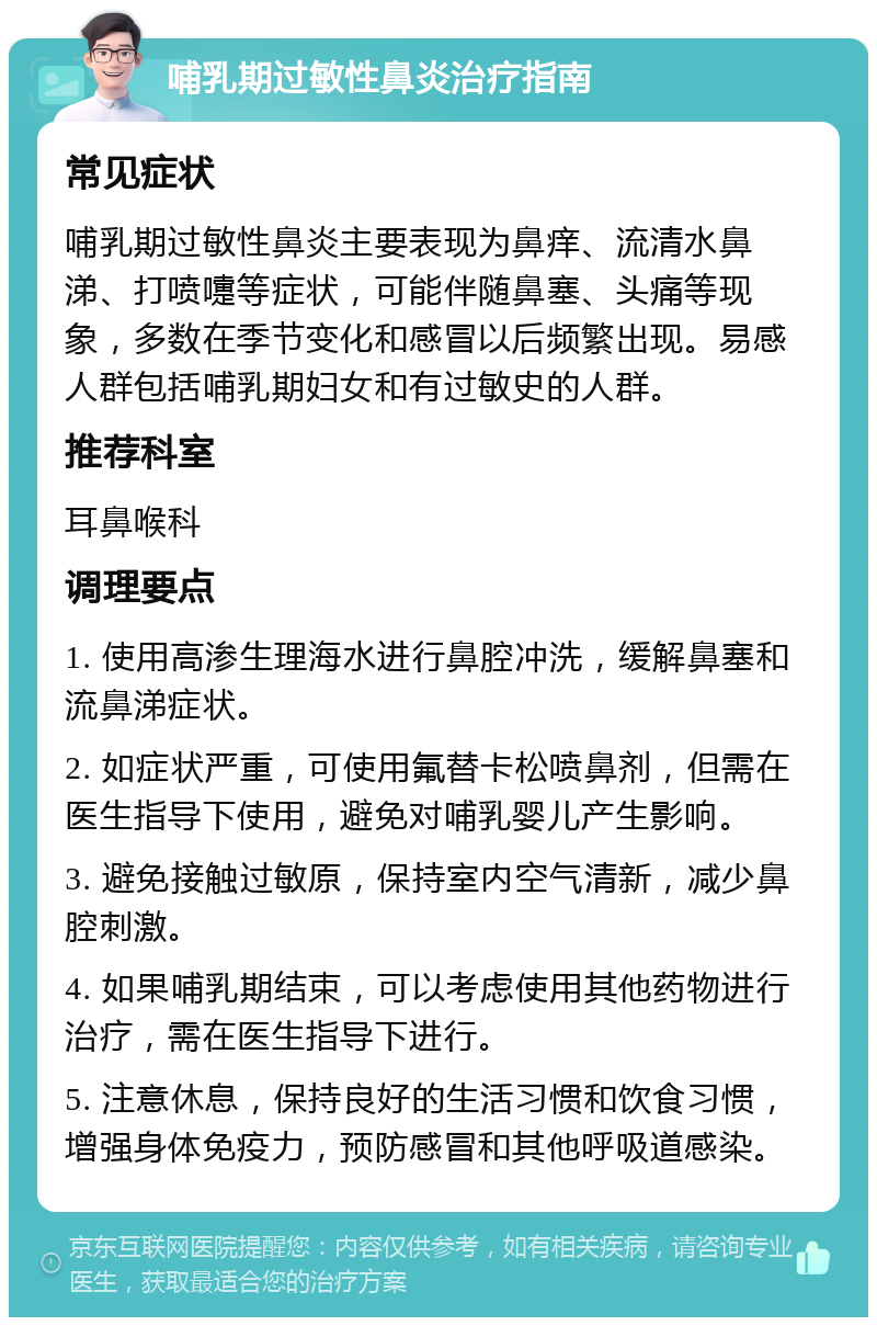 哺乳期过敏性鼻炎治疗指南 常见症状 哺乳期过敏性鼻炎主要表现为鼻痒、流清水鼻涕、打喷嚏等症状，可能伴随鼻塞、头痛等现象，多数在季节变化和感冒以后频繁出现。易感人群包括哺乳期妇女和有过敏史的人群。 推荐科室 耳鼻喉科 调理要点 1. 使用高渗生理海水进行鼻腔冲洗，缓解鼻塞和流鼻涕症状。 2. 如症状严重，可使用氟替卡松喷鼻剂，但需在医生指导下使用，避免对哺乳婴儿产生影响。 3. 避免接触过敏原，保持室内空气清新，减少鼻腔刺激。 4. 如果哺乳期结束，可以考虑使用其他药物进行治疗，需在医生指导下进行。 5. 注意休息，保持良好的生活习惯和饮食习惯，增强身体免疫力，预防感冒和其他呼吸道感染。