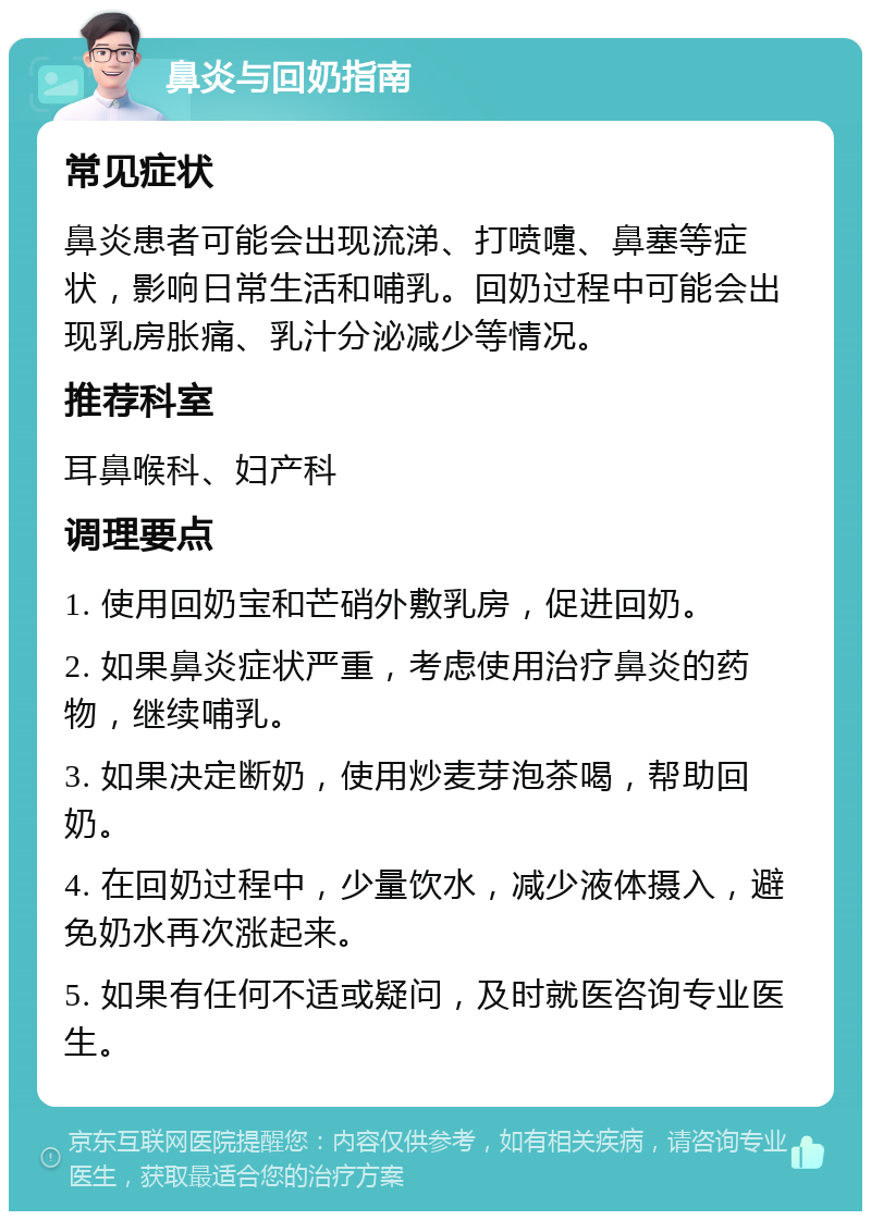 鼻炎与回奶指南 常见症状 鼻炎患者可能会出现流涕、打喷嚏、鼻塞等症状，影响日常生活和哺乳。回奶过程中可能会出现乳房胀痛、乳汁分泌减少等情况。 推荐科室 耳鼻喉科、妇产科 调理要点 1. 使用回奶宝和芒硝外敷乳房，促进回奶。 2. 如果鼻炎症状严重，考虑使用治疗鼻炎的药物，继续哺乳。 3. 如果决定断奶，使用炒麦芽泡茶喝，帮助回奶。 4. 在回奶过程中，少量饮水，减少液体摄入，避免奶水再次涨起来。 5. 如果有任何不适或疑问，及时就医咨询专业医生。