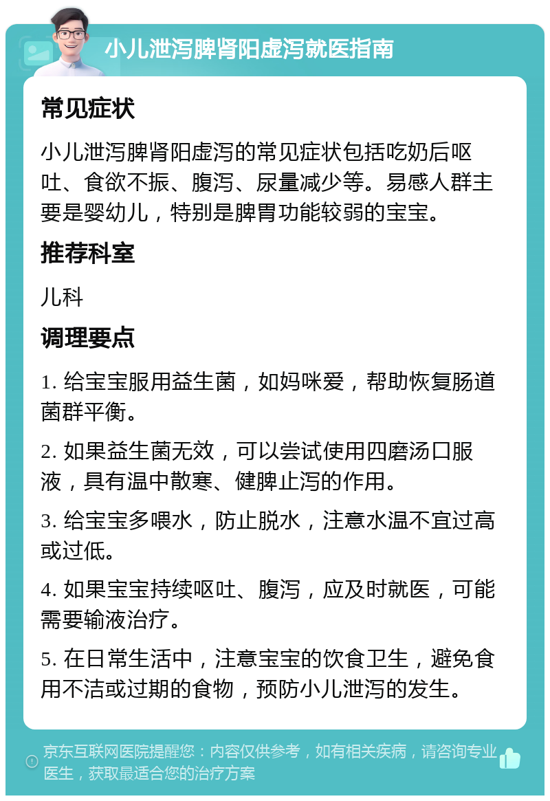 小儿泄泻脾肾阳虚泻就医指南 常见症状 小儿泄泻脾肾阳虚泻的常见症状包括吃奶后呕吐、食欲不振、腹泻、尿量减少等。易感人群主要是婴幼儿，特别是脾胃功能较弱的宝宝。 推荐科室 儿科 调理要点 1. 给宝宝服用益生菌，如妈咪爱，帮助恢复肠道菌群平衡。 2. 如果益生菌无效，可以尝试使用四磨汤口服液，具有温中散寒、健脾止泻的作用。 3. 给宝宝多喂水，防止脱水，注意水温不宜过高或过低。 4. 如果宝宝持续呕吐、腹泻，应及时就医，可能需要输液治疗。 5. 在日常生活中，注意宝宝的饮食卫生，避免食用不洁或过期的食物，预防小儿泄泻的发生。