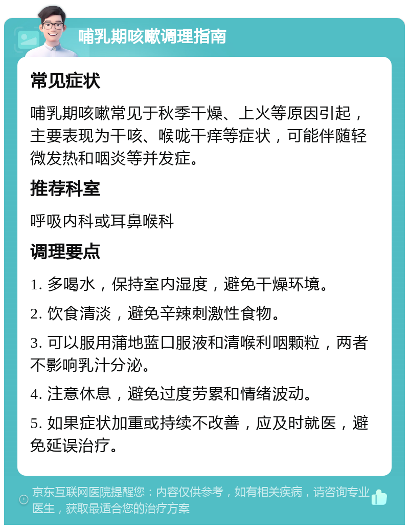 哺乳期咳嗽调理指南 常见症状 哺乳期咳嗽常见于秋季干燥、上火等原因引起，主要表现为干咳、喉咙干痒等症状，可能伴随轻微发热和咽炎等并发症。 推荐科室 呼吸内科或耳鼻喉科 调理要点 1. 多喝水，保持室内湿度，避免干燥环境。 2. 饮食清淡，避免辛辣刺激性食物。 3. 可以服用蒲地蓝口服液和清喉利咽颗粒，两者不影响乳汁分泌。 4. 注意休息，避免过度劳累和情绪波动。 5. 如果症状加重或持续不改善，应及时就医，避免延误治疗。