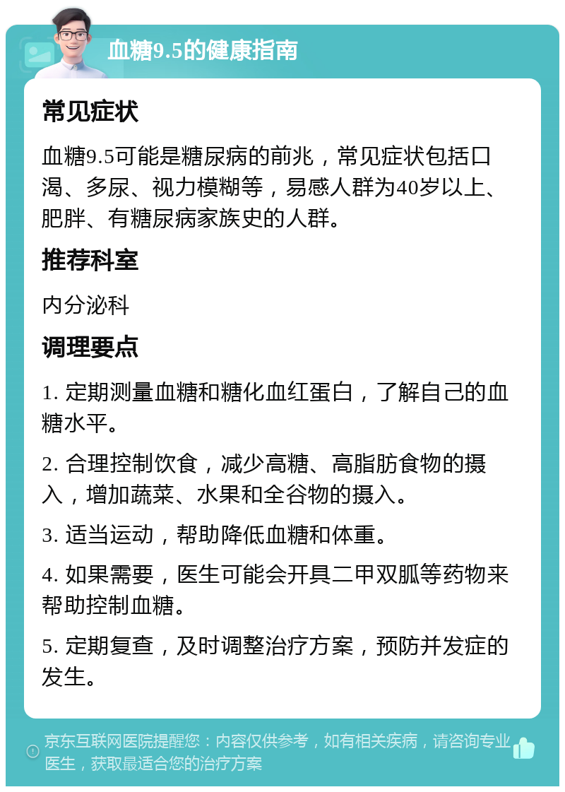 血糖9.5的健康指南 常见症状 血糖9.5可能是糖尿病的前兆，常见症状包括口渴、多尿、视力模糊等，易感人群为40岁以上、肥胖、有糖尿病家族史的人群。 推荐科室 内分泌科 调理要点 1. 定期测量血糖和糖化血红蛋白，了解自己的血糖水平。 2. 合理控制饮食，减少高糖、高脂肪食物的摄入，增加蔬菜、水果和全谷物的摄入。 3. 适当运动，帮助降低血糖和体重。 4. 如果需要，医生可能会开具二甲双胍等药物来帮助控制血糖。 5. 定期复查，及时调整治疗方案，预防并发症的发生。