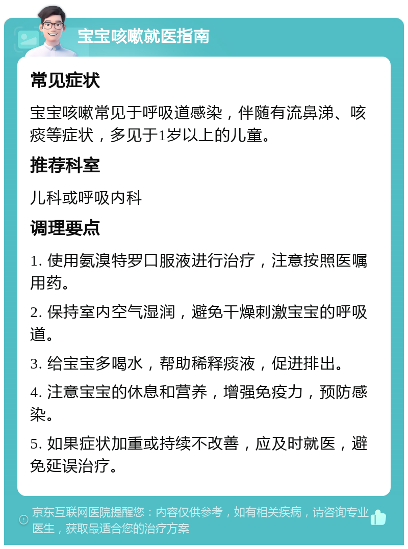 宝宝咳嗽就医指南 常见症状 宝宝咳嗽常见于呼吸道感染，伴随有流鼻涕、咳痰等症状，多见于1岁以上的儿童。 推荐科室 儿科或呼吸内科 调理要点 1. 使用氨溴特罗口服液进行治疗，注意按照医嘱用药。 2. 保持室内空气湿润，避免干燥刺激宝宝的呼吸道。 3. 给宝宝多喝水，帮助稀释痰液，促进排出。 4. 注意宝宝的休息和营养，增强免疫力，预防感染。 5. 如果症状加重或持续不改善，应及时就医，避免延误治疗。